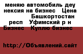 меняю автомобиль деу нексия на бизнес › Цена ­ 220 000 - Башкортостан респ., Уфимский р-н Бизнес » Куплю бизнес   